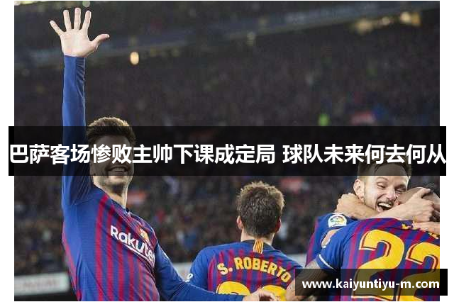 巴萨客场惨败主帅下课成定局 球队未来何去何从