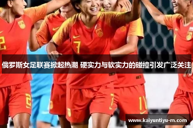 俄罗斯女足联赛掀起热潮 硬实力与软实力的碰撞引发广泛关注