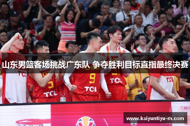 山东男篮客场挑战广东队 争夺胜利目标直指最终决赛