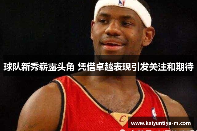 球队新秀崭露头角 凭借卓越表现引发关注和期待