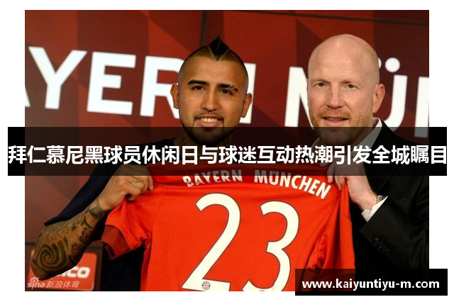 拜仁慕尼黑球员休闲日与球迷互动热潮引发全城瞩目