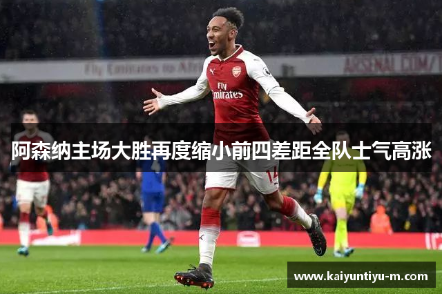 阿森纳主场大胜再度缩小前四差距全队士气高涨