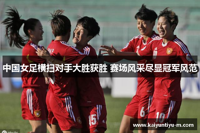 中国女足横扫对手大胜获胜 赛场风采尽显冠军风范