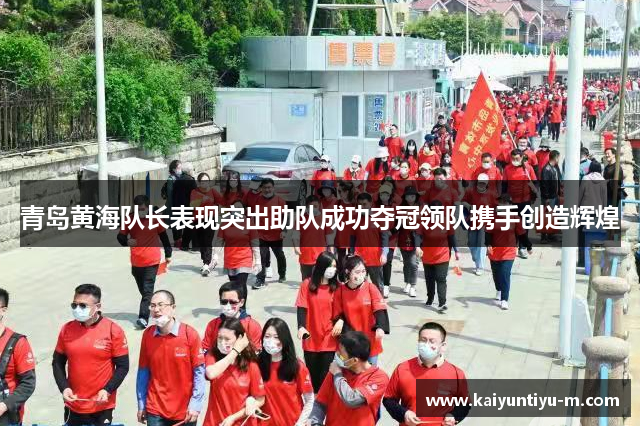 青岛黄海队长表现突出助队成功夺冠领队携手创造辉煌