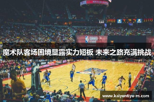 魔术队客场困境显露实力短板 未来之路充满挑战