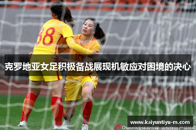 克罗地亚女足积极备战展现机敏应对困境的决心