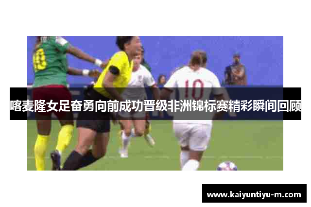 喀麦隆女足奋勇向前成功晋级非洲锦标赛精彩瞬间回顾