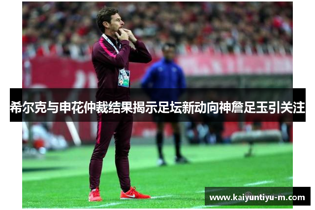 希尔克与申花仲裁结果揭示足坛新动向神詹足玉引关注