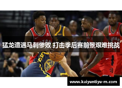 猛龙遭遇马刺惨败 打击季后赛前景艰难挑战