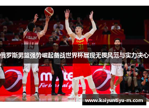 俄罗斯男篮强势崛起备战世界杯展现无畏风范与实力决心