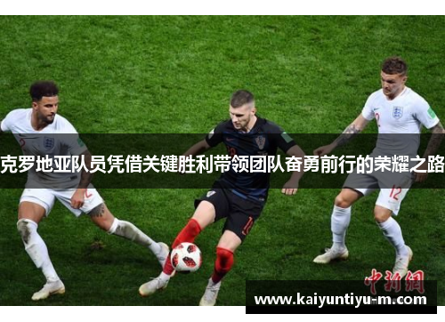 克罗地亚队员凭借关键胜利带领团队奋勇前行的荣耀之路