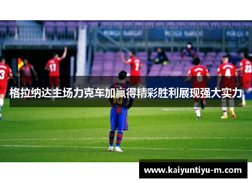 格拉纳达主场力克车加赢得精彩胜利展现强大实力