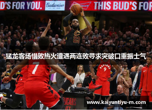 猛龙客场惜败热火遭遇两连败寻求突破口重振士气