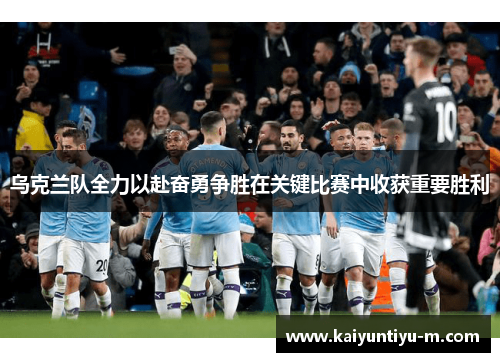 乌克兰队全力以赴奋勇争胜在关键比赛中收获重要胜利