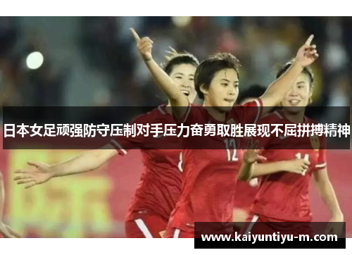 日本女足顽强防守压制对手压力奋勇取胜展现不屈拼搏精神