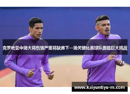 克罗地亚中场大将伤情严重将缺席下一场关键比赛球队面临巨大挑战