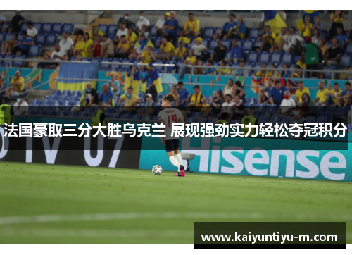 法国豪取三分大胜乌克兰 展现强劲实力轻松夺冠积分